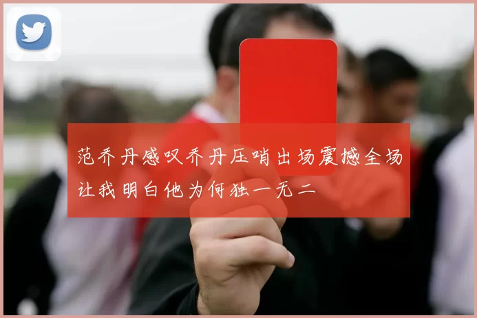 范乔丹感叹乔丹压哨出场震撼全场让我明白他为何独一无二