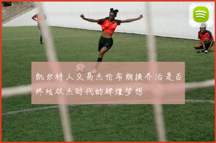 凯尔特人交易杰伦布朗换乔治是否终结双杰时代的辉煌梦想