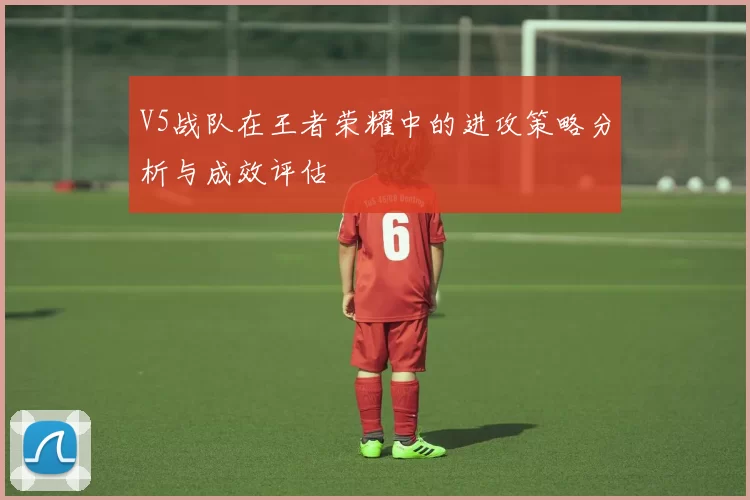 V5战队在王者荣耀中的进攻策略分析与成效评估