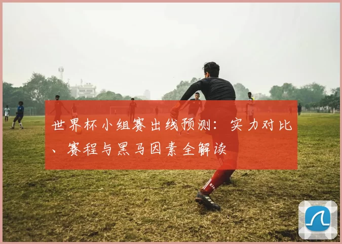 世界杯小组赛出线预测：实力对比、赛程与黑马因素全解读