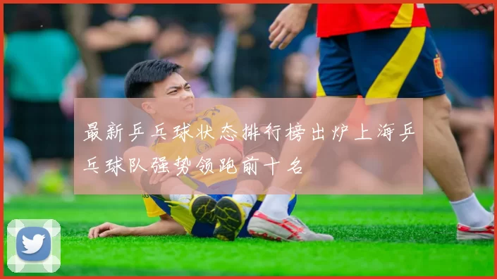 最新乒乓球状态排行榜出炉上海乒乓球队强势领跑前十名