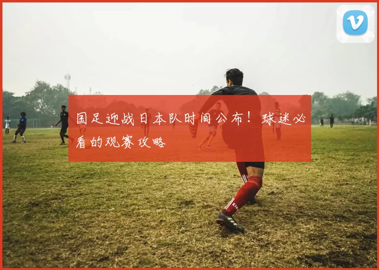 国足迎战日本队时间公布！球迷必看的观赛攻略