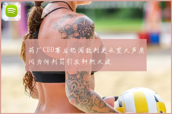 药厂CEO赛后怒闯裁判更衣室大声质问为何判罚引发轩然大波