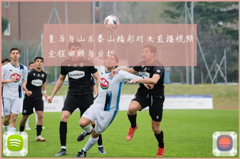 皇马与山东泰山精彩对决直播视频全程回顾与分析