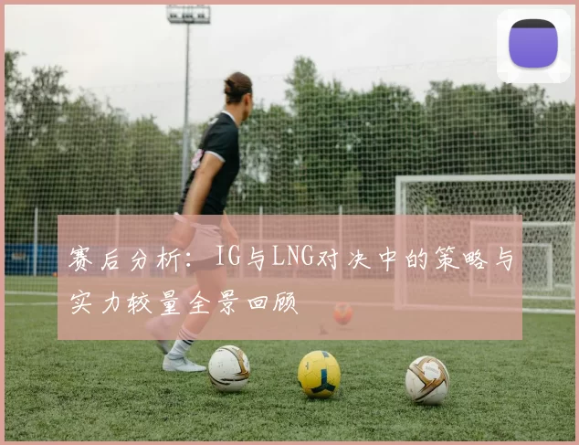 赛后分析:IG与LNG对决中的策略与实力较量全景回顾