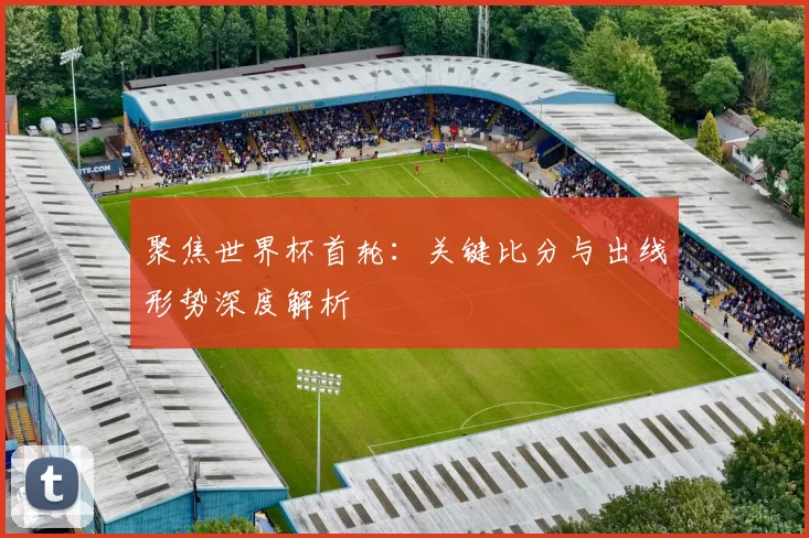 聚焦世界杯首轮：关键比分与出线形势深度解析