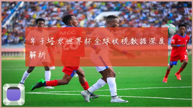 年卡塔尔世界杯全球收视数据深度解析