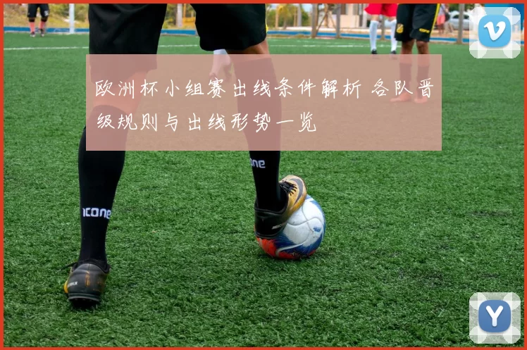 欧洲杯小组赛出线条件解析 各队晋级规则与出线形势一览