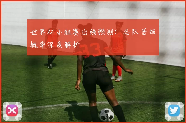 世界杯小组赛出线预测：各队晋级概率深度解析