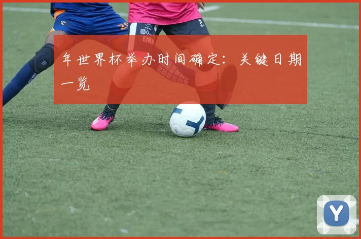 年世界杯举办时间确定:关键日期一览