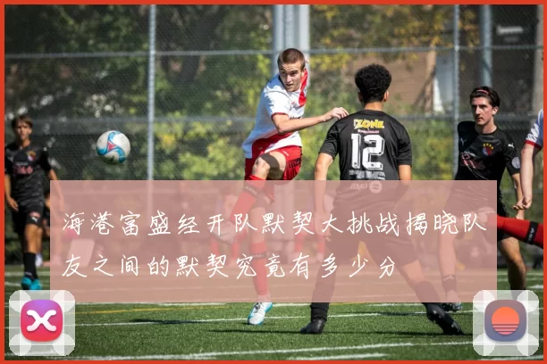 海港富盛经开队默契大挑战揭晓队友之间的默契究竟有多少分