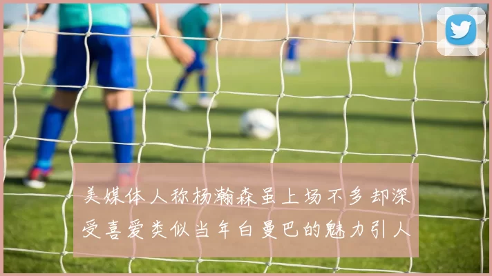 美媒体人称杨瀚森虽上场不多却深受喜爱类似当年白曼巴的魅力引人瞩目