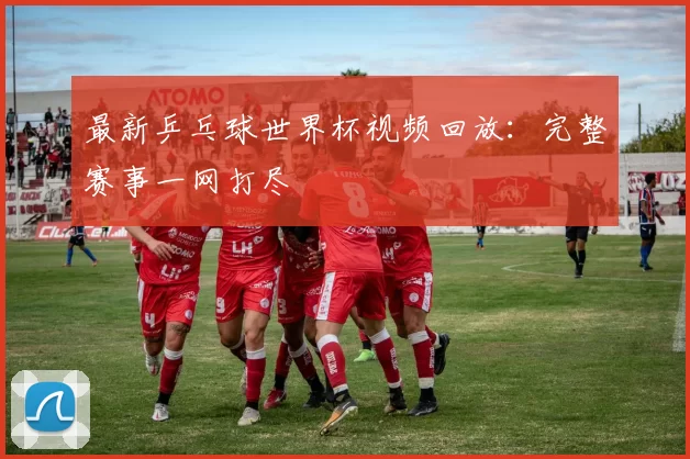最新乒乓球世界杯视频回放：完整赛事一网打尽