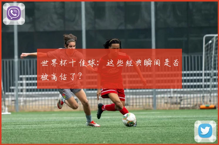 世界杯十佳球：这些经典瞬间是否被高估了？