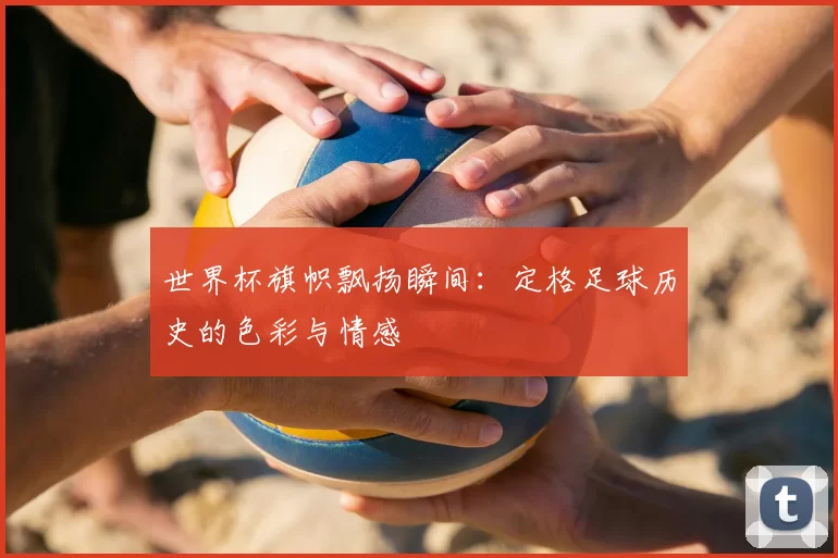 世界杯旗帜飘扬瞬间:定格足球历史的色彩与情感