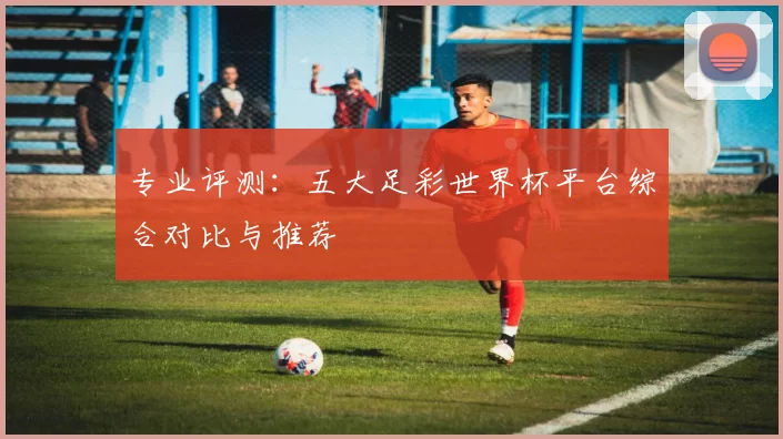专业评测：五大足彩世界杯平台综合对比与推荐