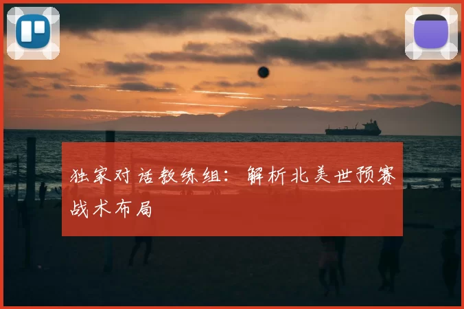 独家对话教练组:解析北美世预赛战术布局