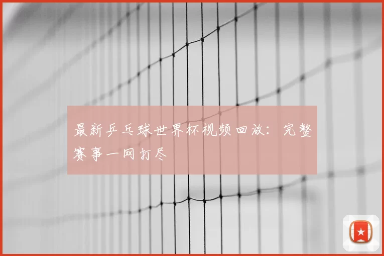 最新乒乓球世界杯视频回放：完整赛事一网打尽