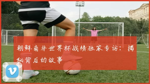 朝鲜南非世界杯战绩独家专访：揭秘背后的故事