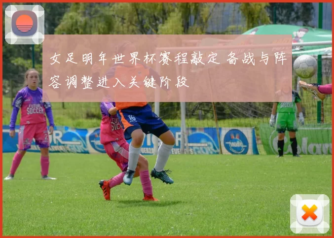 女足明年世界杯赛程敲定 备战与阵容调整进入关键阶段