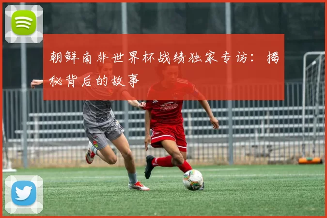 朝鲜南非世界杯战绩独家专访：揭秘背后的故事