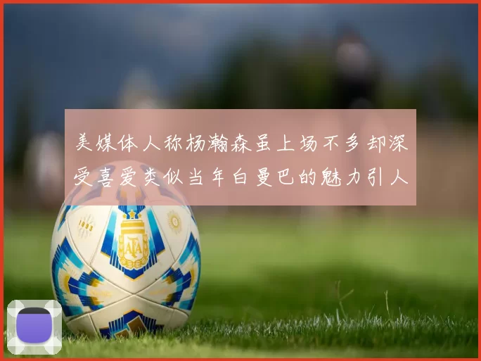 美媒体人称杨瀚森虽上场不多却深受喜爱类似当年白曼巴的魅力引人瞩目