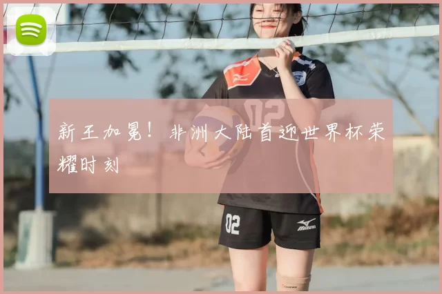 新王加冕！非洲大陆首迎世界杯荣耀时刻