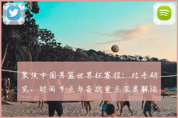 聚焦中国男篮世界杯赛程:对手研究、时间节点与备战重点深度解读