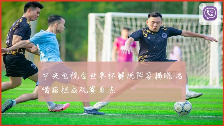 中央电视台世界杯解说阵容揭晓 名嘴搭档成观赛看点