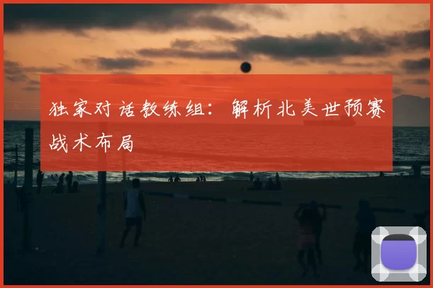 独家对话教练组:解析北美世预赛战术布局