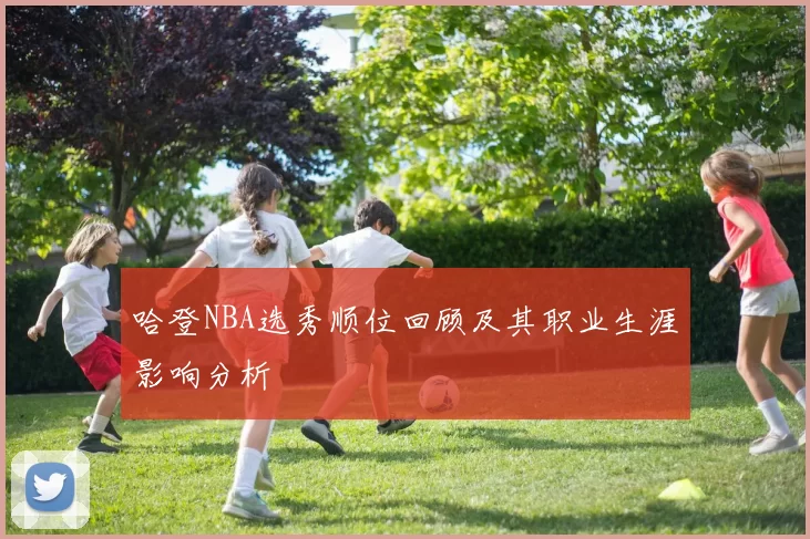 哈登NBA选秀顺位回顾及其职业生涯影响分析