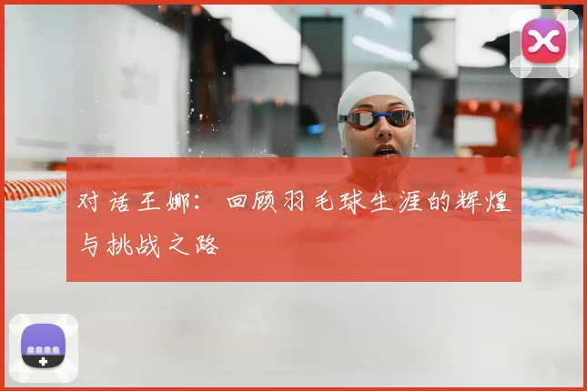 对话王娜:回顾羽毛球生涯的辉煌与挑战之路