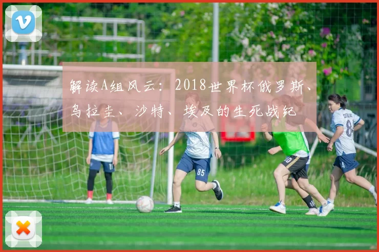 解读A组风云:2018世界杯俄罗斯、乌拉圭、沙特、埃及的生死战纪