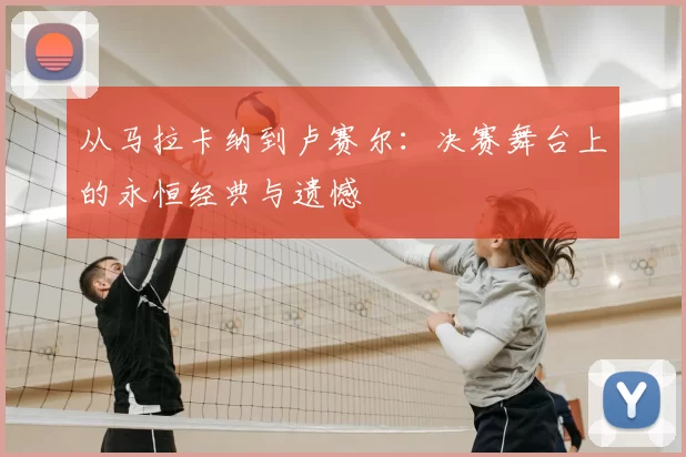 从马拉卡纳到卢赛尔:决赛舞台上的永恒经典与遗憾
