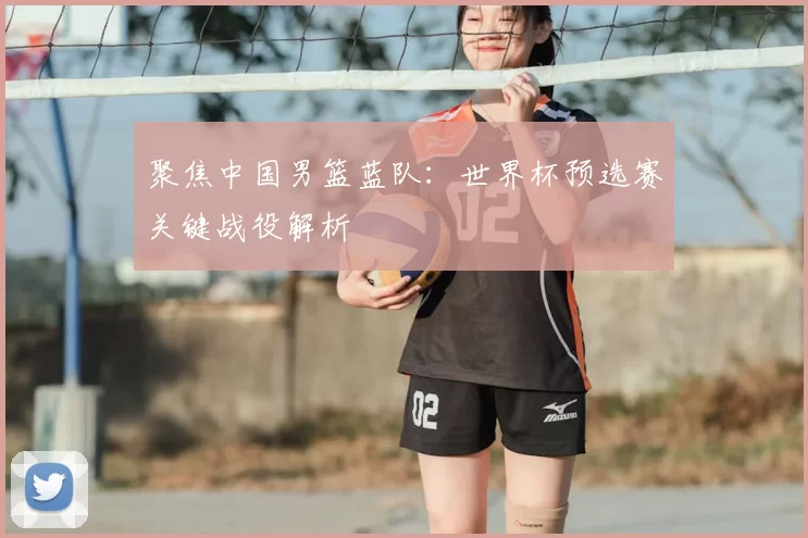 聚焦中国男篮蓝队：世界杯预选赛关键战役解析