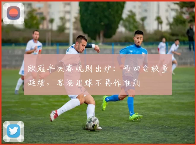 欧冠半决赛规则出炉：两回合较量延续，客场进球不再作准则
