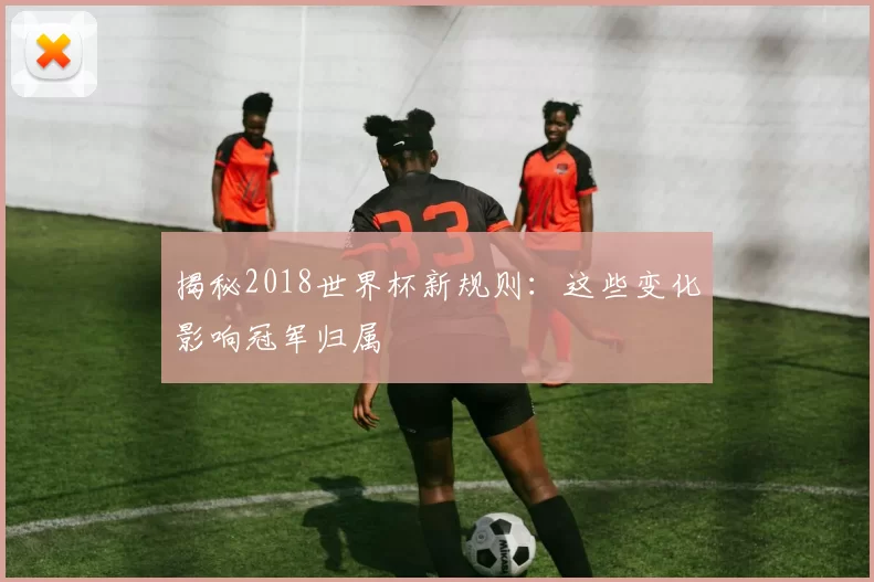 揭秘2018世界杯新规则：这些变化影响冠军归属
