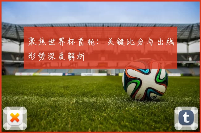 聚焦世界杯首轮：关键比分与出线形势深度解析
