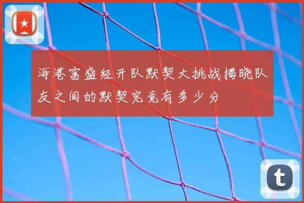 海港富盛经开队默契大挑战揭晓队友之间的默契究竟有多少分