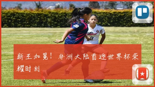 新王加冕！非洲大陆首迎世界杯荣耀时刻