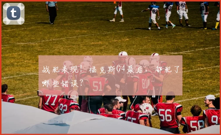 战犯表现!福克斯G4最后,都犯了哪些错误?